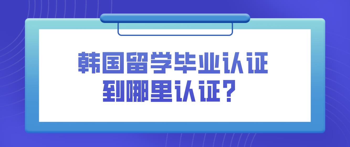 韩国留学毕业认证到哪里认证？