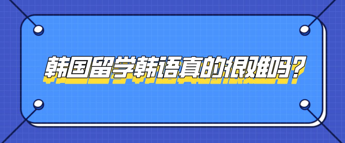 韩国留学韩语真的很难吗？